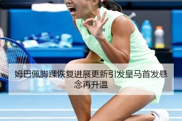 姆巴佩脚踝恢复进展更新引发皇马首发悬念再升温